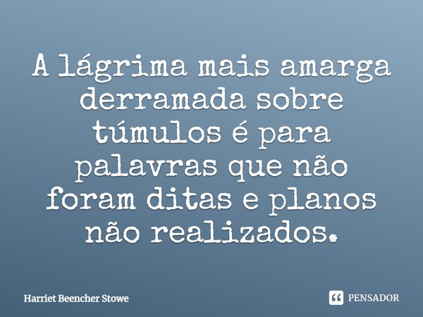 A lágrima mais amarga derramada sobre túmulos é para palavras que não foram ditas e planos não realizados.... Frase de Harriet Beencher Stowe.