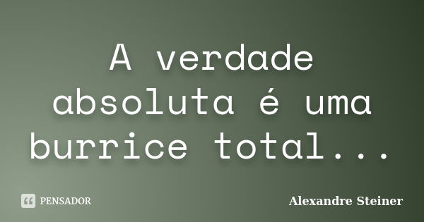 A verdade absoluta é uma burrice total...... Frase de Alexandre Steiner.