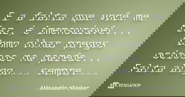 E a falta que você me faz, é imensurável... Como olhar pregos ociosos na parede... Falta algo... sempre...... Frase de Alexandre Steiner.