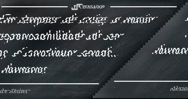 Em tempos de crise, a maior responsabilidade do ser humano, é continuar sendo... humano.... Frase de Alexandre Steiner.