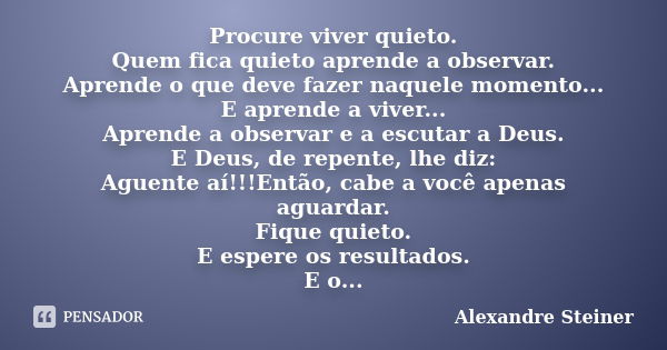 Procure viver quieto. Quem fica quieto aprende a observar. Aprende o que deve fazer naquele momento... E aprende a viver... Aprende a observar e a escutar a Deu... Frase de Alexandre Steiner.