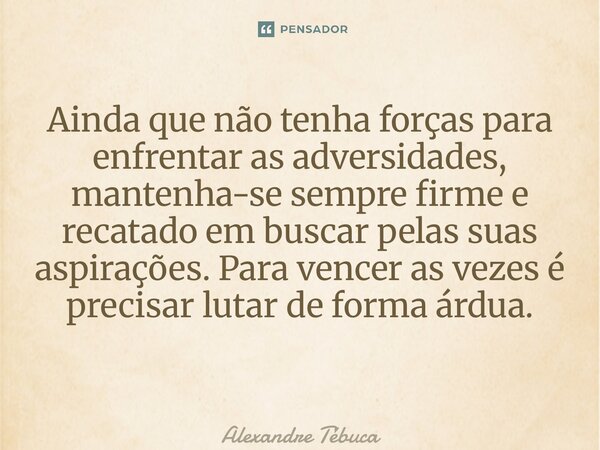 Ainda que não tenha forças para enfrentar as adversidades, mantenha-se sempre firme e recatado em buscar pelas suas aspirações. Para vencer as vezes é precisar ... Frase de Alexandre Tébuca.