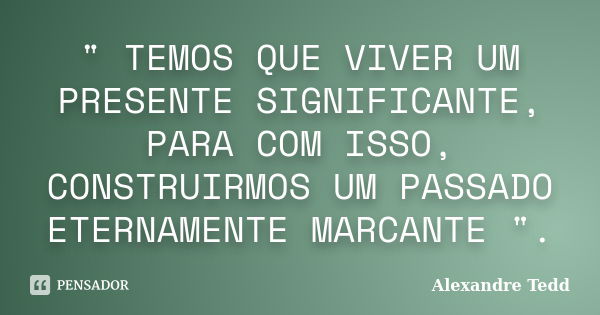 " TEMOS QUE VIVER UM PRESENTE SIGNIFICANTE, PARA COM ISSO, CONSTRUIRMOS UM PASSADO ETERNAMENTE MARCANTE ".... Frase de Alexandre Tedd.