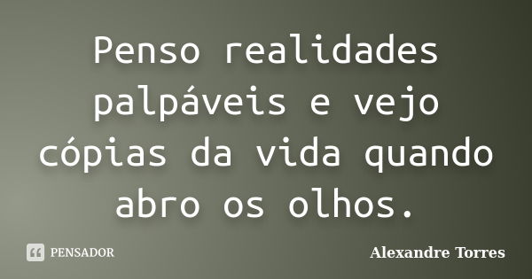 Penso realidades palpáveis e vejo cópias da vida quando abro os olhos.... Frase de Alexandre Torres.