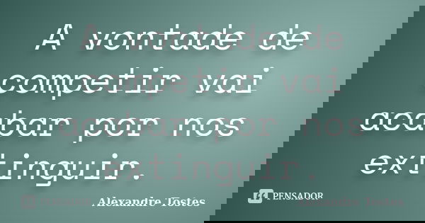 A vontade de competir vai acabar por nos extinguir.... Frase de Alexandre Tostes.