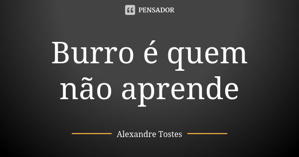 Burro é quem não aprende... Frase de Alexandre Tostes.