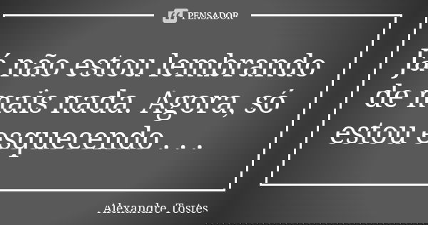 Já não estou lembrando de mais nada. Agora, só estou esquecendo . . .... Frase de Alexandre Tostes.