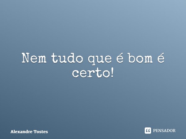 ⁠Nem tudo que é bom é certo!... Frase de Alexandre Tostes.