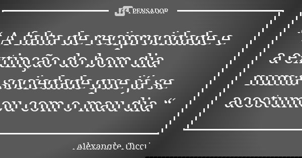 “ A falta de reciprocidade e a extinção do bom dia numa sociedade que já se acostumou com o mau dia “... Frase de Alexandre Tucci.