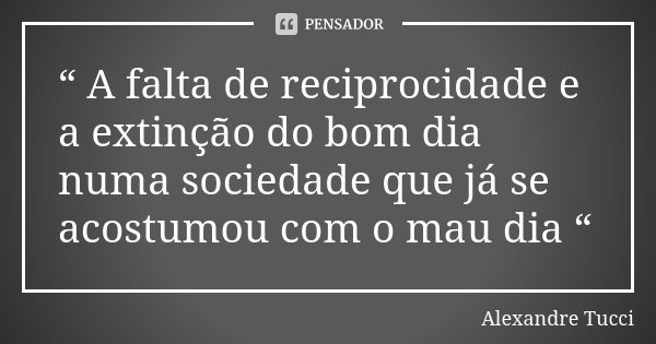 “ A falta de reciprocidade e a extinção do bom dia numa sociedade que já se acostumou com o mau dia “... Frase de Alexandre Tucci.