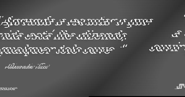 “ Aprenda a escutar o que a vida está lhe dizendo, ouvir qualquer tolo ouve “... Frase de Alexandre Tucci.