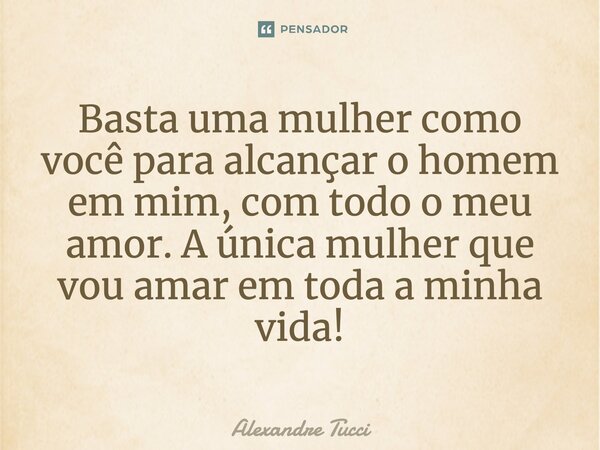 Basta uma mulher como você para alcançar o homem em mim, com todo o meu amor. A única mulher que vou amar em toda a minha vida!... Frase de Alexandre Tucci.
