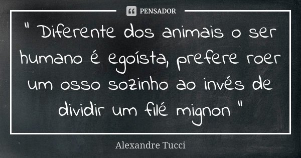 “ Diferente dos animais o ser humano é egoísta, prefere roer um osso sozinho ao invés de dividir um filé mignon “... Frase de Alexandre Tucci.
