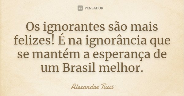 Os ignorantes são mais felizes! É na ignorância que se mantém a esperança de um Brasil melhor.... Frase de Alexandre Tucci.