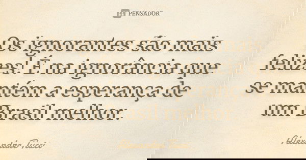 Os ignorantes são mais felizes! É na ignorância que se mantém a esperança de um Brasil melhor.... Frase de Alexandre Tucci.