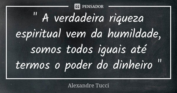 " A verdadeira riqueza espiritual vem da humildade, somos todos iguais até termos o poder do dinheiro "... Frase de Alexandre Tucci.