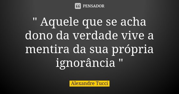 " Aquele que se acha dono da verdade vive a mentira da sua própria ignorância "... Frase de Alexandre Tucci.