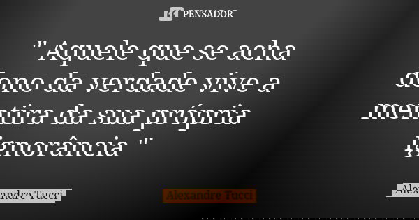 " Aquele que se acha dono da verdade vive a mentira da sua própria ignorância "... Frase de Alexandre Tucci.