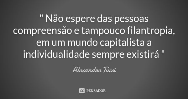 " Não espere das pessoas compreensão e tampouco filantropia, em um mundo capitalista a individualidade sempre existirá "... Frase de Alexandre Tucci.