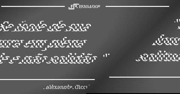 " Se isole de sua loucura em plena solitude e não solidão "... Frase de Alexandre Tucci.