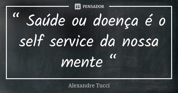 “ Saúde ou doença é o self service da nossa mente “... Frase de Alexandre Tucci.