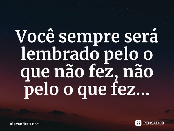 ⁠Você sempre será lembrado pelo o que não fez, não pelo o que fez...... Frase de Alexandre Tucci.