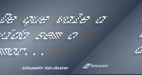 De que vale a vida sem o amor...... Frase de Alexandre Van Basten.
