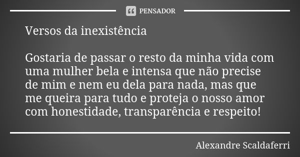 Versos da inexistência Gostaria de passar o resto da minha vida com uma mulher bela e intensa que não precise de mim e nem eu dela para nada, mas que me queira ... Frase de Alexandre Scaldaferri.