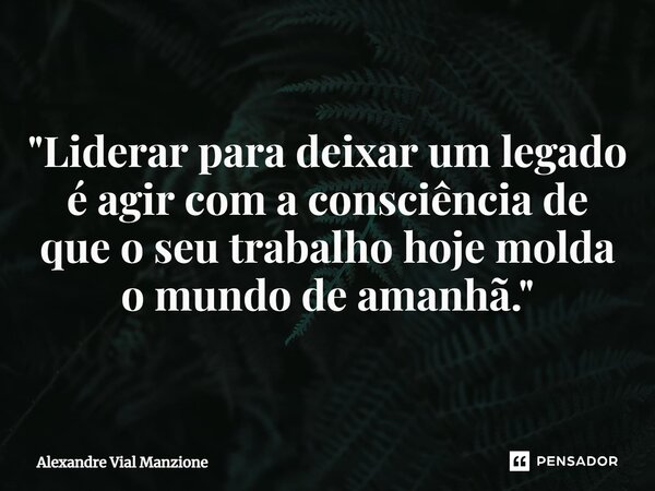 ⁠"Liderar para deixar um legado é agir com a consciência de que o seu trabalho hoje molda o mundo de amanhã."... Frase de Alexandre Vial Manzione.