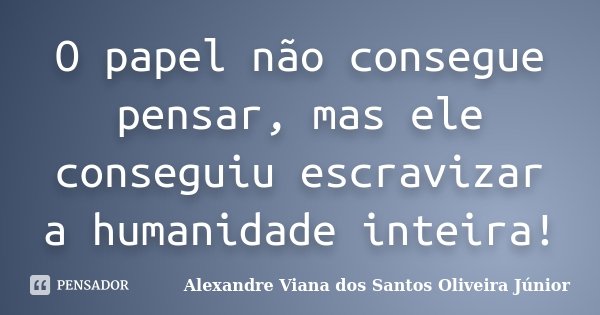 O papel não consegue pensar, mas ele conseguiu escravizar a humanidade inteira!... Frase de Alexandre Viana dos Santos Oliveira Júnior.