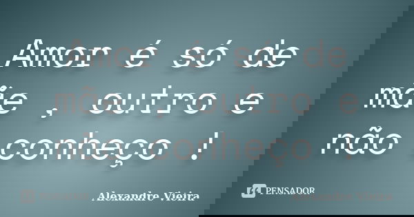 Amor é só de mãe , outro e não conheço !... Frase de Alexandre Vieira.