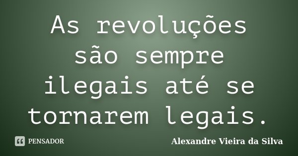 As revoluções são sempre ilegais até se tornarem legais.... Frase de Alexandre Vieira da Silva.