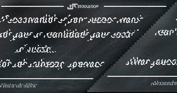 O escondido é por vezes mais real do que a realidade que está à vista... Uma questão de clareza, apenas... Frase de Alexandre Vieira da Silva.