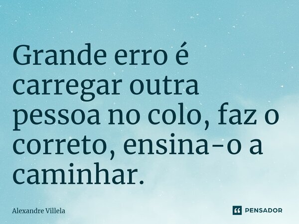 ⁠Grande erro é carregar outra pessoa no colo, faz o correto, ensina-o a caminhar.... Frase de Alexandre Villela.