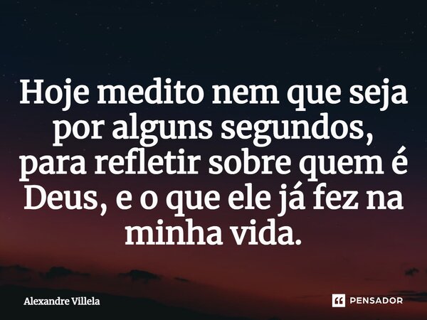 ⁠Hoje medito nem que seja por alguns segundos, para refletir sobre quem é Deus, e o que ele já fez na minha vida.... Frase de Alexandre Villela.