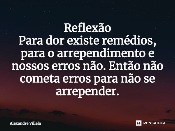 ⁠Reflexão Para dor existe remédios, para o arrependimento e nossos erros não. Então não cometa erros para não se arrepender.... Frase de Alexandre Villela.