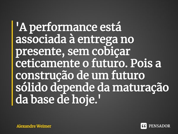 ⁠'A performance está associada à entrega no presente, sem cobiçar ceticamente o futuro. Pois a construção de um futuro sólido depende da maturação da base de ho... Frase de Alexandre Weimer.