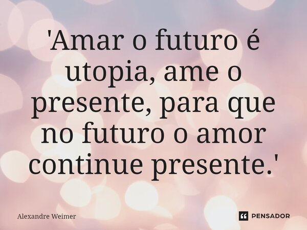'Amar o futuro é utopia, ame o presente, para que no futuro o amor continue presente.'... Frase de Alexandre Weimer.