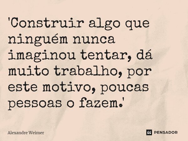 ⁠'Construir algo que ninguém nunca imaginou tentar, dá muito trabalho, por este motivo, poucas pessoas o fazem.'... Frase de Alexandre Weimer.