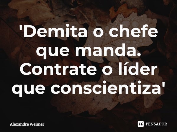 ⁠'Demita o chefe que manda. Contrate o líder que conscientiza'... Frase de Alexandre Weimer.