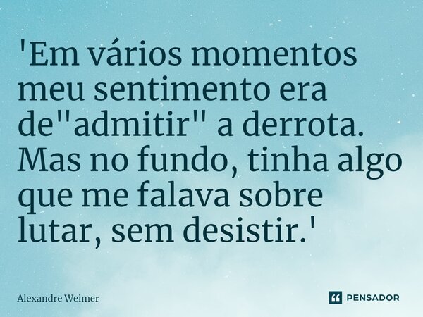 ⁠'Em vários momentos meu sentimento era de "admitir" a derrota. Mas no fundo, tinha algo que me falava sobre lutar, sem desistir.'... Frase de Alexandre Weimer.