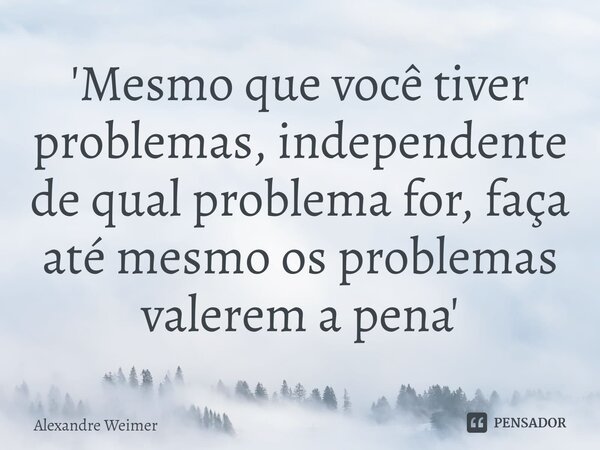 'Mesmo que você tiver problemas, independente de qual problema for, faça até mesmo os problemas valerem a pena'... Frase de Alexandre Weimer.