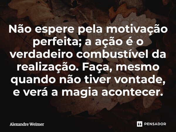 ⁠Não espere pela motivação perfeita; a ação é o verdadeiro combustível da realização. Faça, mesmo quando não tiver vontade, e verá a magia acontecer.... Frase de Alexandre Weimer.