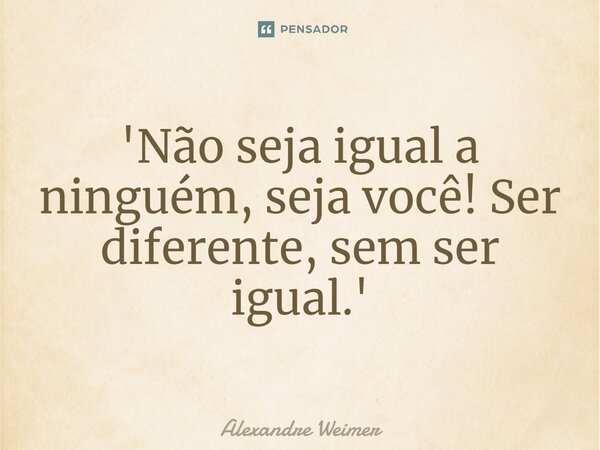 '⁠Não seja igual a ninguém, seja você! Ser diferente, sem ser igual.'... Frase de Alexandre Weimer.