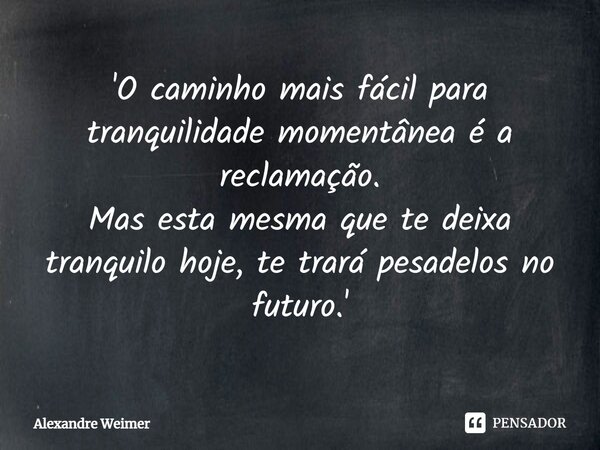 'O caminho mais fácil para tranquilidade momentânea é a reclamação. Mas esta mesma que te deixa tranquilo hoje, te trará pesadelos no futuro.'... Frase de Alexandre Weimer.