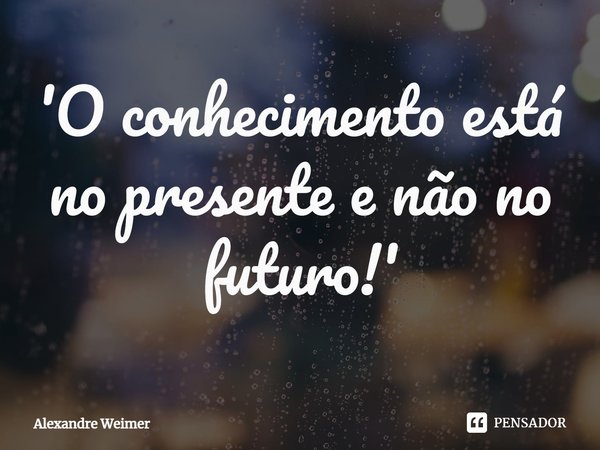 ⁠'O conhecimento está no presente e não no futuro!'... Frase de Alexandre Weimer.