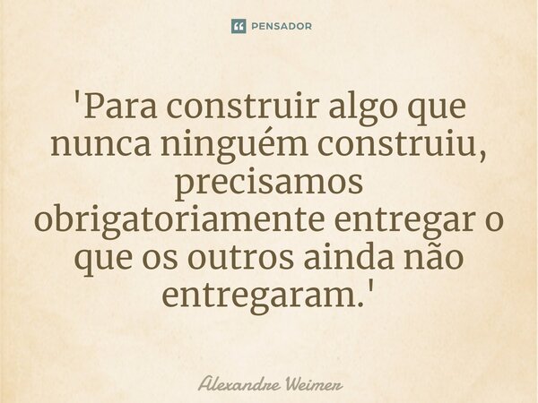 'Para construir algo que nunca ninguém construiu, precisamos obrigatoriamente entregar o que os outros ainda não entregaram.'... Frase de Alexandre Weimer.