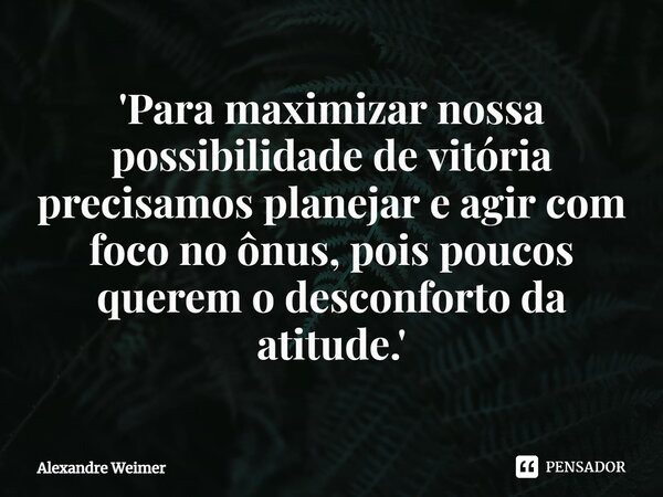 ⁠'Para maximizar nossa possibilidade de vitória precisamos planejar e agir com foco no ônus, pois poucos querem o desconforto da atitude.'... Frase de Alexandre Weimer.