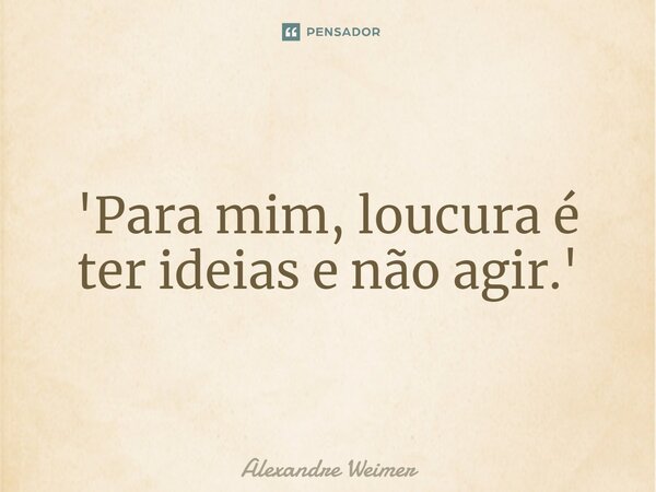 ⁠'Para mim, loucura é ter ideias e não agir.'... Frase de Alexandre Weimer.