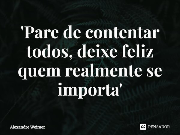'⁠Pare de contentar todos, deixe feliz quem realmente se importa'... Frase de Alexandre Weimer.
